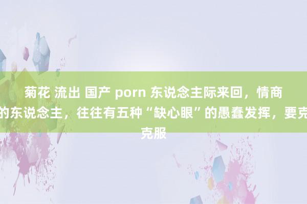 菊花 流出 国产 porn 东说念主际来回，情商低的东说念主，往往有五种“缺心眼”的愚蠢发挥，要克服