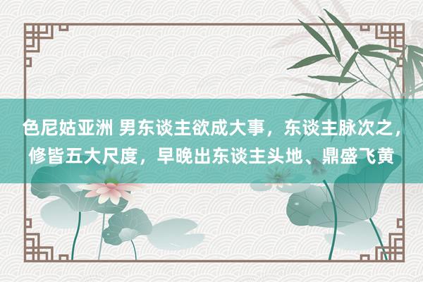 色尼姑亚洲 男东谈主欲成大事，东谈主脉次之，修皆五大尺度，早晚出东谈主头地、鼎盛飞黄