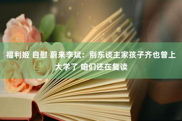 福利姬 自慰 蔚来李斌：别东谈主家孩子齐也曾上大学了 咱们还在复读