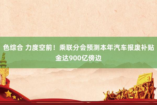 色综合 力度空前！乘联分会预测本年汽车报废补贴金达900亿傍边